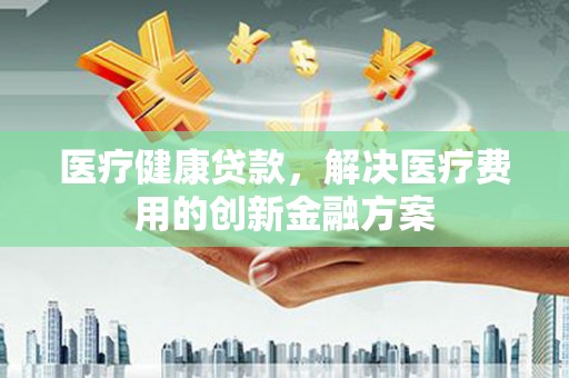 福贡医疗健康贷款，解决医疗费用的创新金融方案
