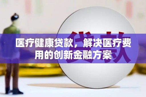 福贡医疗健康贷款，解决医疗费用的创新金融方案