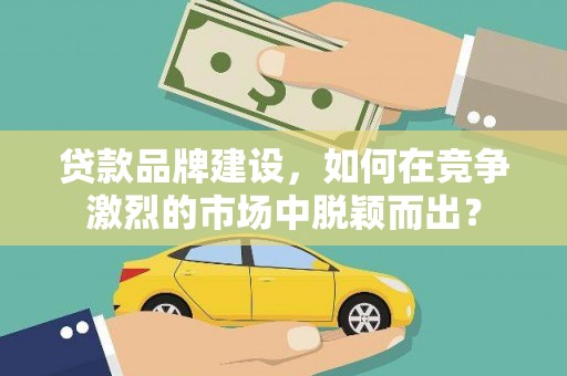 福贡贷款品牌建设，如何在竞争激烈的市场中脱颖而出？