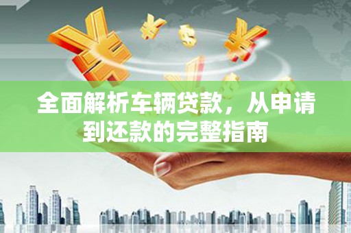 福贡全面解析车辆贷款，从申请到还款的完整指南