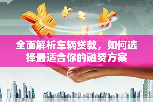 福贡全面解析车辆贷款，如何选择最适合你的融资方案
