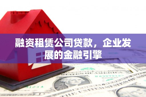 福贡融资租赁公司贷款，企业发展的金融引擎