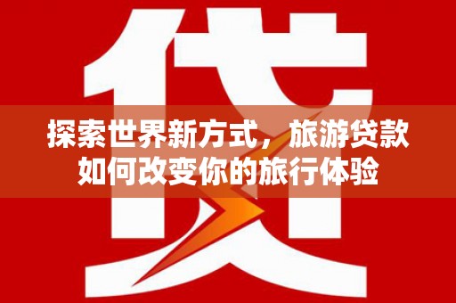 福贡探索世界新方式，旅游贷款如何改变你的旅行体验