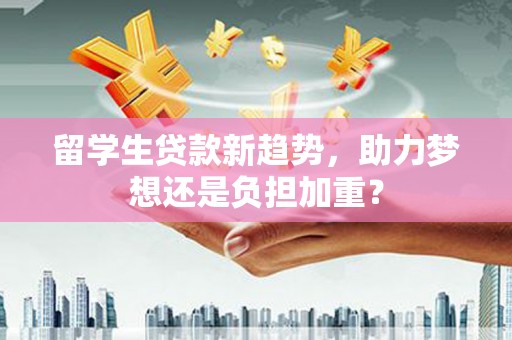 福贡留学生贷款新趋势，助力梦想还是负担加重？