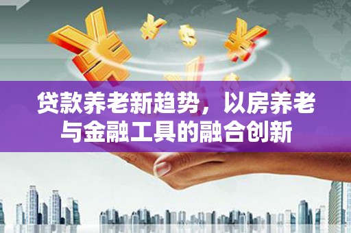 福贡贷款养老新趋势，以房养老与金融工具的融合创新